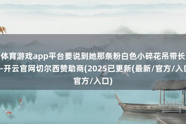 体育游戏app平台要说到她那条粉白色小碎花吊带长裙-开云官网切尔西赞助商(2025已更新(最新/官方/入口)