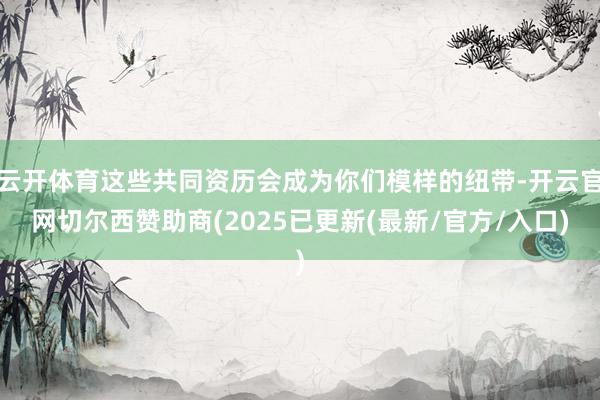 云开体育这些共同资历会成为你们模样的纽带-开云官网切尔西赞助商(2025已更新(最新/官方/入口)