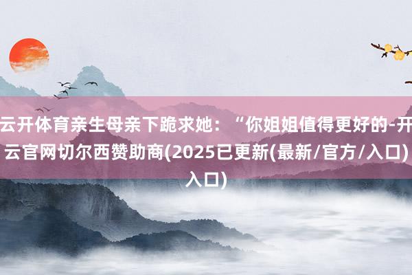 云开体育亲生母亲下跪求她：“你姐姐值得更好的-开云官网切尔西赞助商(2025已更新(最新/官方/入口)