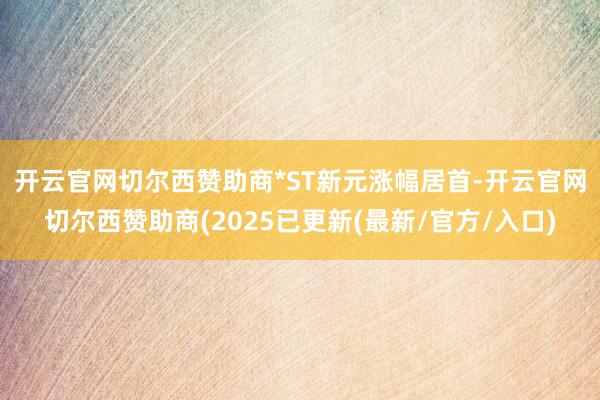 开云官网切尔西赞助商　　*ST新元涨幅居首-开云官网切尔西赞助商(2025已更新(最新/官方/入口)