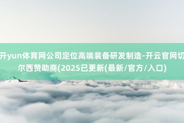 开yun体育网公司定位高端装备研发制造-开云官网切尔西赞助商(2025已更新(最新/官方/入口)