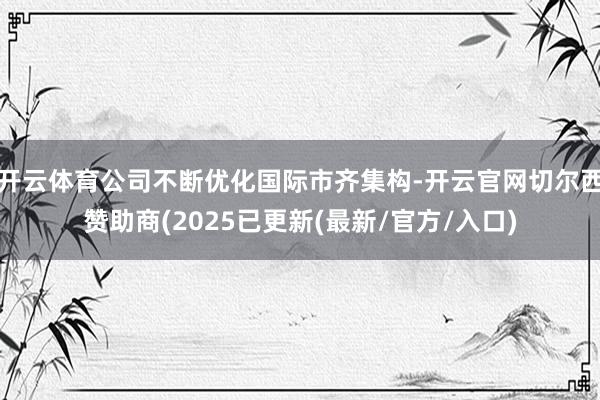 开云体育公司不断优化国际市齐集构-开云官网切尔西赞助商(2025已更新(最新/官方/入口)