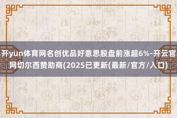 开yun体育网名创优品好意思股盘前涨超6%-开云官网切尔西赞助商(2025已更新(最新/官方/入口)