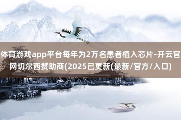 体育游戏app平台每年为2万名患者植入芯片-开云官网切尔西赞助商(2025已更新(最新/官方/入口)