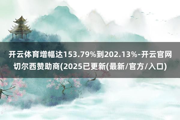开云体育增幅达153.79%到202.13%-开云官网切尔西赞助商(2025已更新(最新/官方/入口)