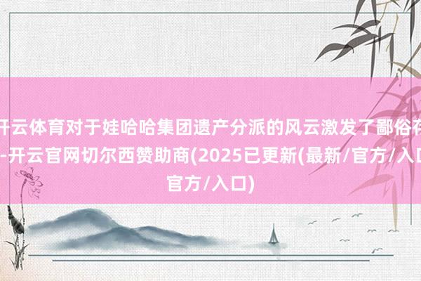 开云体育对于娃哈哈集团遗产分派的风云激发了鄙俗存眷-开云官网切尔西赞助商(2025已更新(最新/官方/入口)