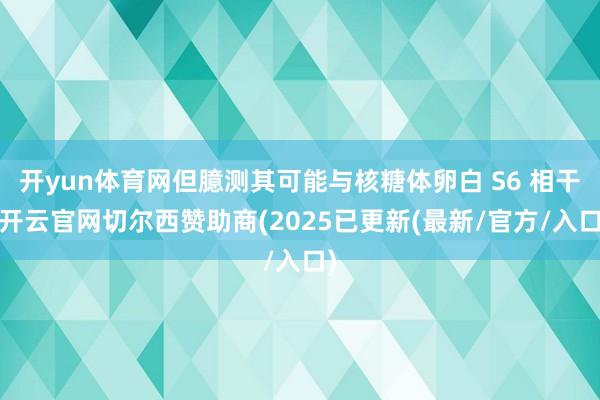 开yun体育网但臆测其可能与核糖体卵白 S6 相干-开云官网切尔西赞助商(2025已更新(最新/官方/入口)
