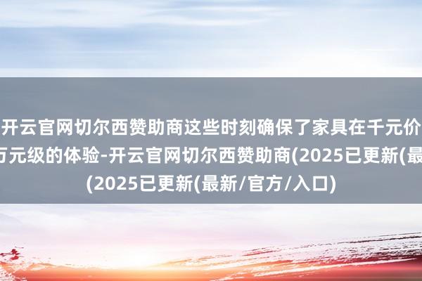 开云官网切尔西赞助商这些时刻确保了家具在千元价钱区间内提供万元级的体验-开云官网切尔西赞助商(2025已更新(最新/官方/入口)
