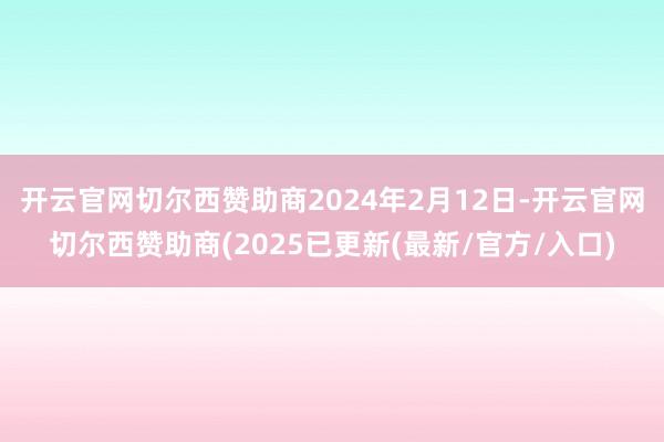 开云官网切尔西赞助商2024年2月12日-开云官网切尔西赞助商(2025已更新(最新/官方/入口)