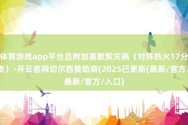 体育游戏app平台且附加赛默契灾祸（对阵热火17分+7罪责）-开云官网切尔西赞助商(2025已更新(最新/官方/入口)