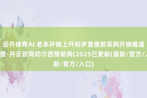 云开体育AI 老本开销上升和岁首提前采购开销难遥远撑捏-开云官网切尔西赞助商(2025已更新(最新/官方/入口)