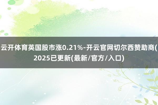 云开体育英国股市涨0.21%-开云官网切尔西赞助商(2025已更新(最新/官方/入口)