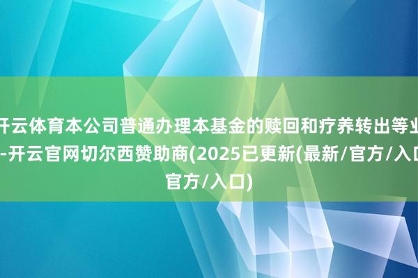 开云体育本公司普通办理本基金的赎回和疗养转出等业务-开云官网切尔西赞助商(2025已更新(最新/官方/入口)