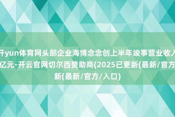 开yun体育网头部企业海博念念创上半年竣事营业收入45.22亿元-开云官网切尔西赞助商(2025已更新(最新/官方/入口)