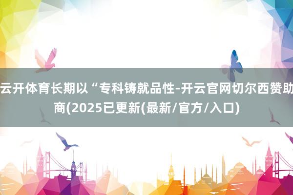云开体育长期以“专科铸就品性-开云官网切尔西赞助商(2025已更新(最新/官方/入口)
