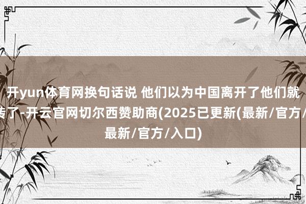 开yun体育网换句话说 他们以为中国离开了他们就玩不转了-开云官网切尔西赞助商(2025已更新(最新/官方/入口)