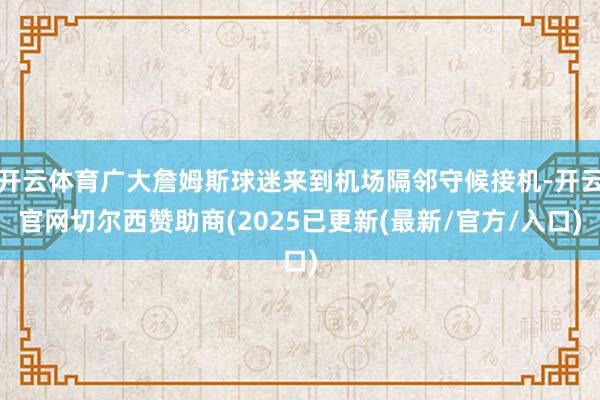 开云体育广大詹姆斯球迷来到机场隔邻守候接机-开云官网切尔西赞助商(2025已更新(最新/官方/入口)