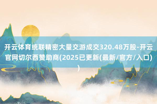开云体育统联精密大量交游成交320.48万股-开云官网切尔西赞助商(2025已更新(最新/官方/入口)