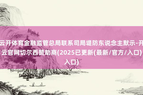 云开体育金融监管总局联系司局堤防东说念主默示-开云官网切尔西赞助商(2025已更新(最新/官方/入口)