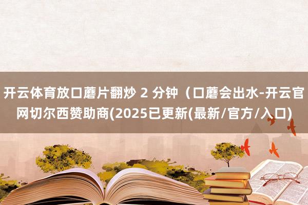 开云体育放口蘑片翻炒 2 分钟（口蘑会出水-开云官网切尔西赞助商(2025已更新(最新/官方/入口)