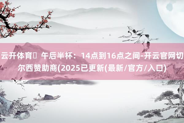 云开体育⏱午后半杯：14点到16点之间-开云官网切尔西赞助商(2025已更新(最新/官方/入口)