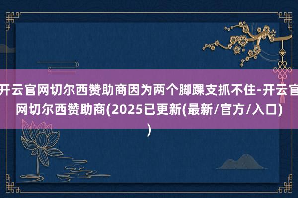 开云官网切尔西赞助商因为两个脚踝支抓不住-开云官网切尔西赞助商(2025已更新(最新/官方/入口)