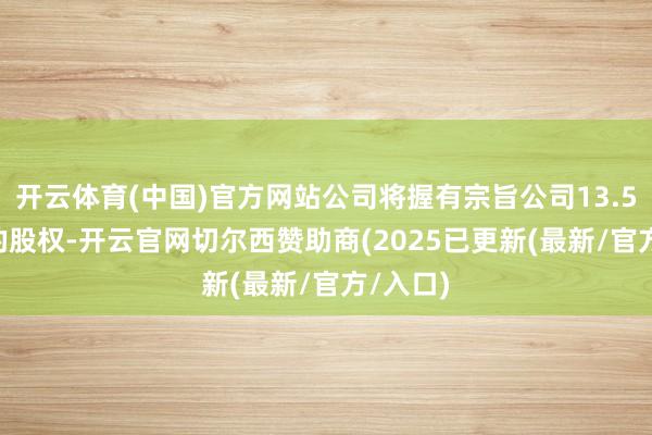 开云体育(中国)官方网站公司将握有宗旨公司13.5870%的股权-开云官网切尔西赞助商(2025已更新(最新/官方/入口)