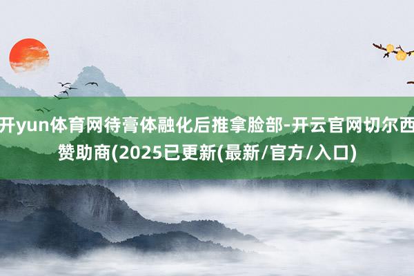 开yun体育网待膏体融化后推拿脸部-开云官网切尔西赞助商(2025已更新(最新/官方/入口)