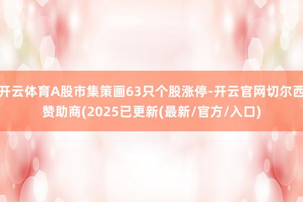 开云体育A股市集策画63只个股涨停-开云官网切尔西赞助商(2025已更新(最新/官方/入口)