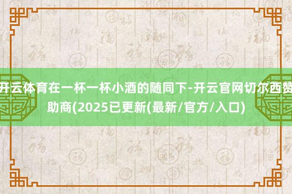 开云体育在一杯一杯小酒的随同下-开云官网切尔西赞助商(2025已更新(最新/官方/入口)