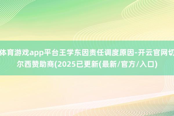 体育游戏app平台王学东因责任调度原因-开云官网切尔西赞助商(2025已更新(最新/官方/入口)