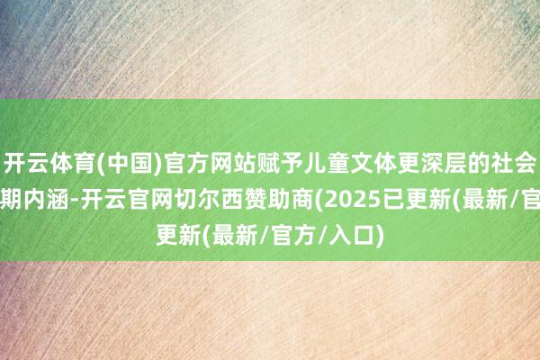 开云体育(中国)官方网站赋予儿童文体更深层的社会意旨与时期内涵-开云官网切尔西赞助商(2025已更新(最新/官方/入口)