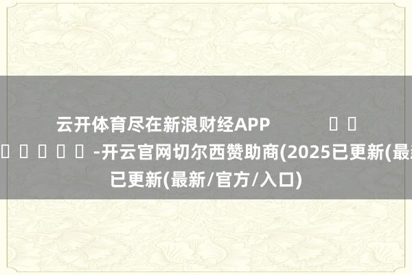 云开体育尽在新浪财经APP            													-开云官网切尔西赞助商(2025已更新(最新/官方/入口)