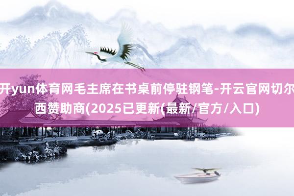 开yun体育网毛主席在书桌前停驻钢笔-开云官网切尔西赞助商(2025已更新(最新/官方/入口)