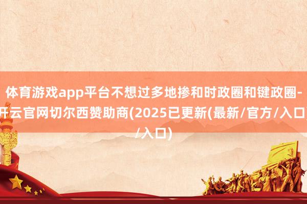 体育游戏app平台不想过多地掺和时政圈和键政圈-开云官网切尔西赞助商(2025已更新(最新/官方/入口)