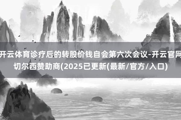 开云体育诊疗后的转股价钱自会第六次会议-开云官网切尔西赞助商(2025已更新(最新/官方/入口)