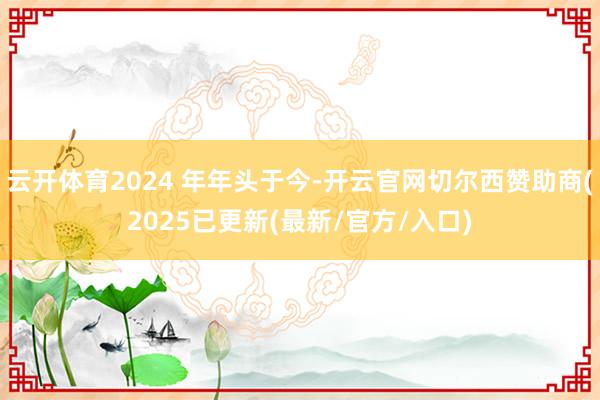 云开体育2024 年年头于今-开云官网切尔西赞助商(2025已更新(最新/官方/入口)