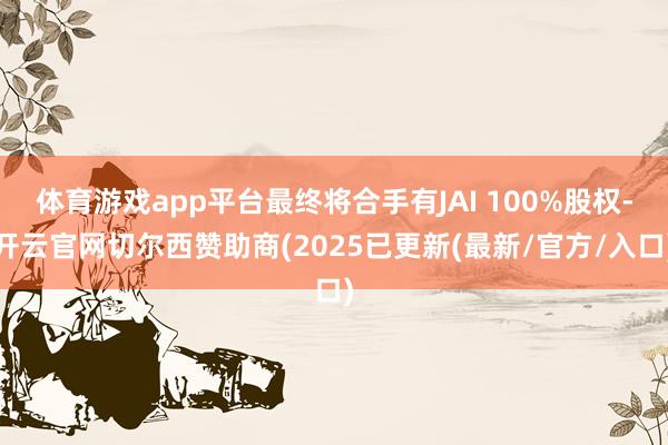 体育游戏app平台最终将合手有JAI 100%股权-开云官网切尔西赞助商(2025已更新(最新/官方/入口)