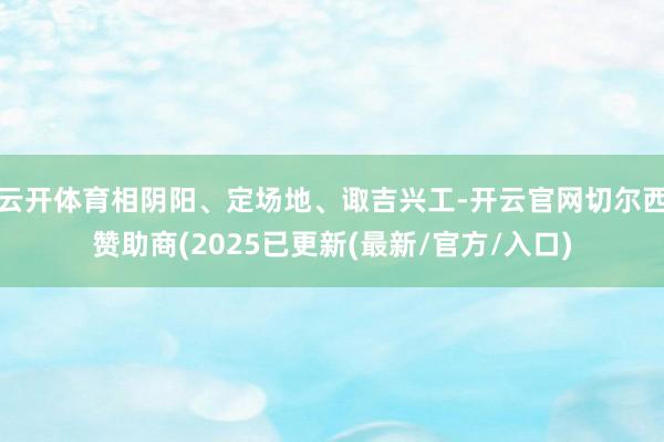 云开体育相阴阳、定场地、诹吉兴工-开云官网切尔西赞助商(2025已更新(最新/官方/入口)