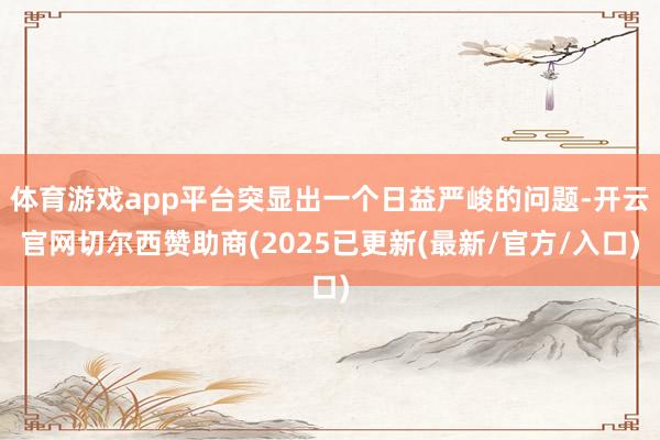体育游戏app平台突显出一个日益严峻的问题-开云官网切尔西赞助商(2025已更新(最新/官方/入口)