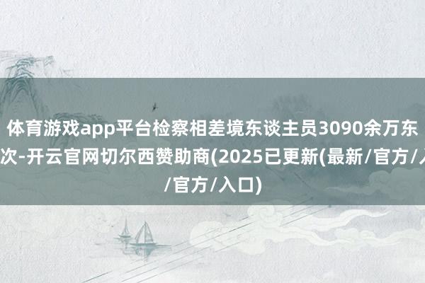 体育游戏app平台检察相差境东谈主员3090余万东谈主次-开云官网切尔西赞助商(2025已更新(最新/官方/入口)