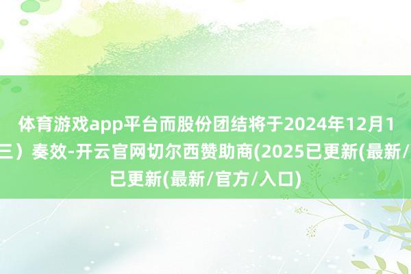 体育游戏app平台而股份团结将于2024年12月11日（星期三）奏效-开云官网切尔西赞助商(2025已更新(最新/官方/入口)