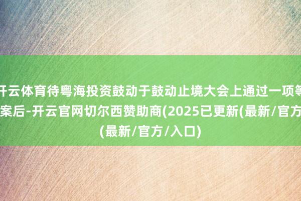 开云体育待粤海投资鼓动于鼓动止境大会上通过一项等闲方案案后-开云官网切尔西赞助商(2025已更新(最新/官方/入口)