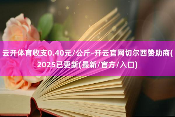 云开体育收支0.40元/公斤-开云官网切尔西赞助商(2025已更新(最新/官方/入口)