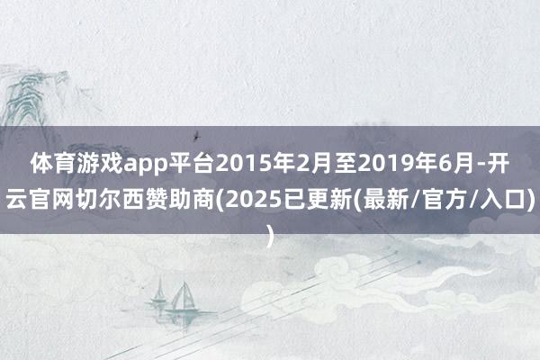 体育游戏app平台2015年2月至2019年6月-开云官网切尔西赞助商(2025已更新(最新/官方/入口)