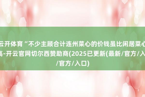 云开体育“不少主顾合计连州菜心的价钱虽比闲居菜心更高-开云官网切尔西赞助商(2025已更新(最新/官方/入口)