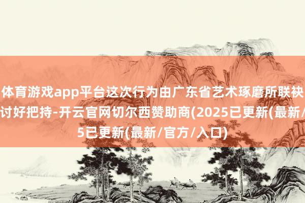 体育游戏app平台这次行为由广东省艺术琢磨所联袂广东粤剧院讨好把持-开云官网切尔西赞助商(2025已更新(最新/官方/入口)