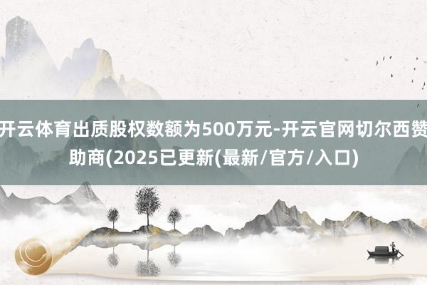 开云体育出质股权数额为500万元-开云官网切尔西赞助商(2025已更新(最新/官方/入口)