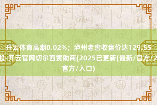 开云体育高潮0.02%;泸州老窖收盘价达129.55元/股-开云官网切尔西赞助商(2025已更新(最新/官方/入口)