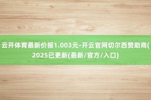 云开体育最新价报1.003元-开云官网切尔西赞助商(2025已更新(最新/官方/入口)